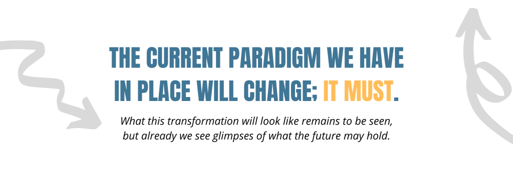 The current paradigm we have in place will change; it must. What this transformation will look like remains to be seen, but already we see glimpses of what the future may hold.  